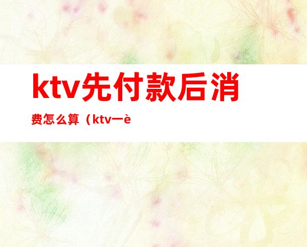 ktv先付款后消费怎么算(ktv一般怎么付钱)