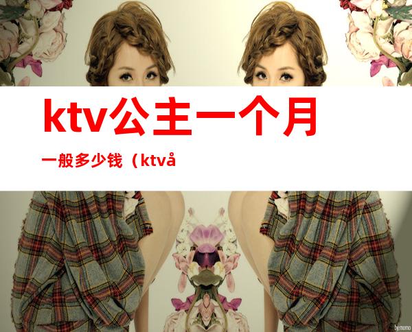 ktv公主一个月一般多少钱(ktv公主一小时多少钱)