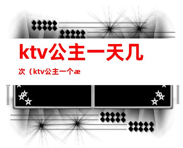 ktv公主一天几次(ktv公主一个月休息几天)