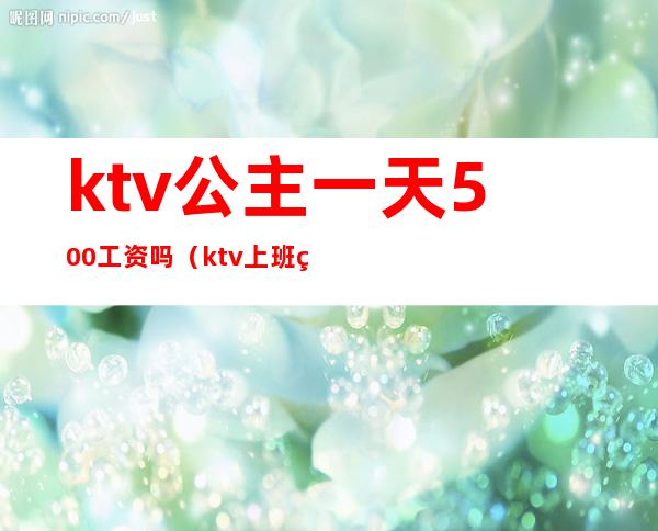 ktv公主一天500工资吗(ktv上班的公主一个月工资多少?)