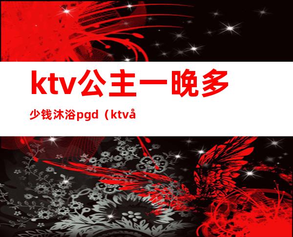 ktv公主一晚多少钱沐浴pgd(ktv公主价钱)