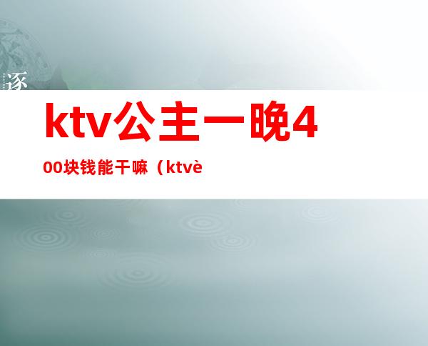 ktv公主一晚400块钱能干嘛(ktv花1200块找个公主能干嘛)