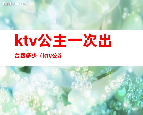ktv公主一次出台费多少(ktv公主出台费怎么谈)