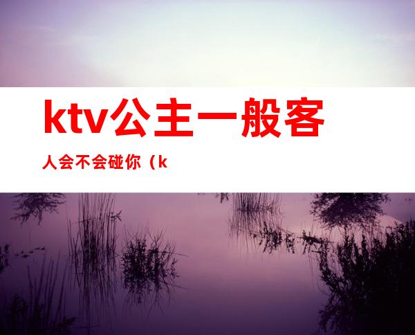 ktv公主一般客人会不会碰你（ktv公主最让客人反感的行为）