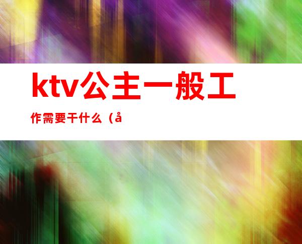 ktv公主一般工作需要干什么(当ktv公主主要做什么)