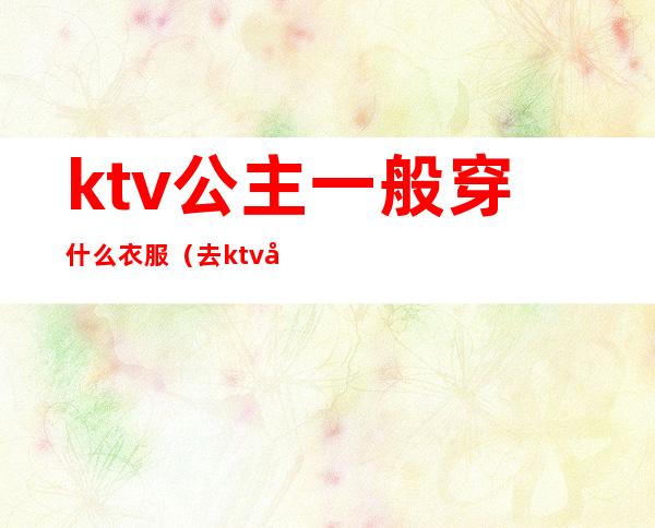 ktv公主一般穿什么衣服（去ktv当公主上班要穿什么衣服）
