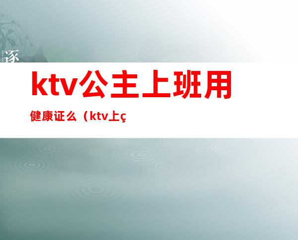 ktv公主上班用健康证么（ktv上班女生需要健康证吗）