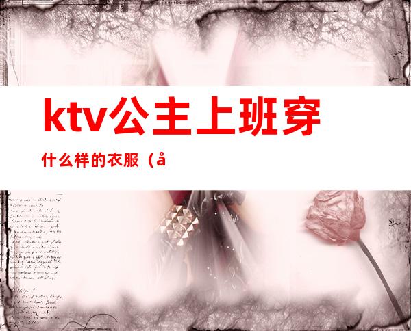 ktv公主上班穿什么样的衣服（去ktv当公主上班要穿什么衣服）