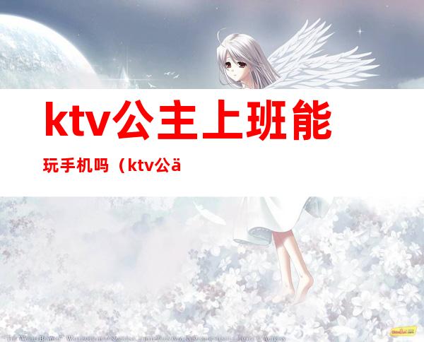 ktv公主上班能玩手机吗(ktv公主上班能带手机吗)
