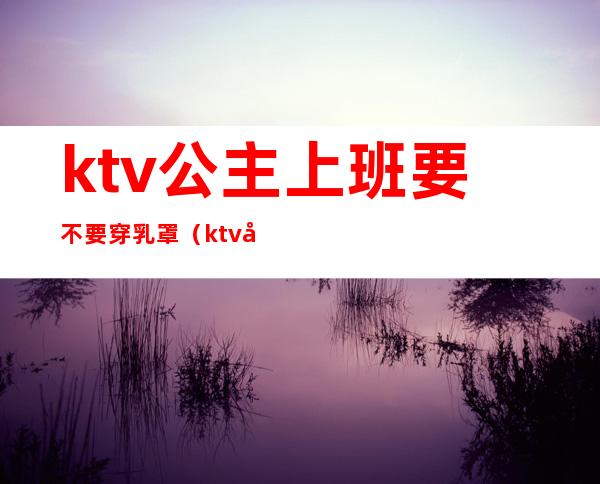 ktv公主上班要不要穿乳罩(ktv公主是服务员吗)