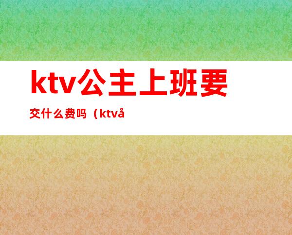 ktv公主上班要交什么费吗（ktv公主要交管理费的吗）
