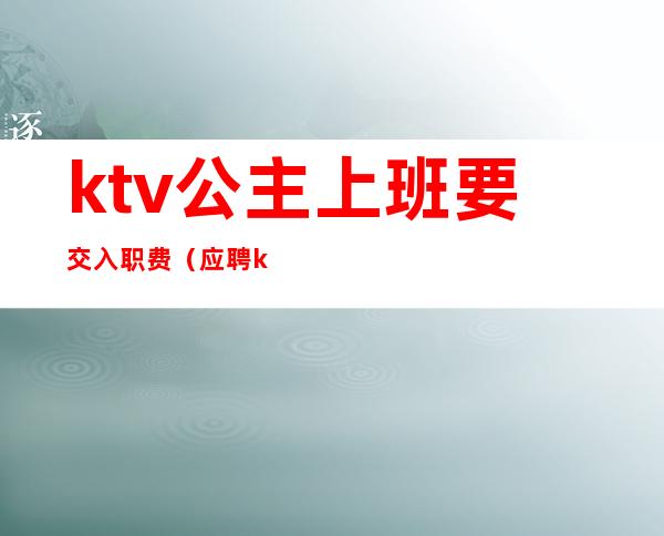 ktv公主上班要交入职费（应聘ktv公主直接去店里吗）