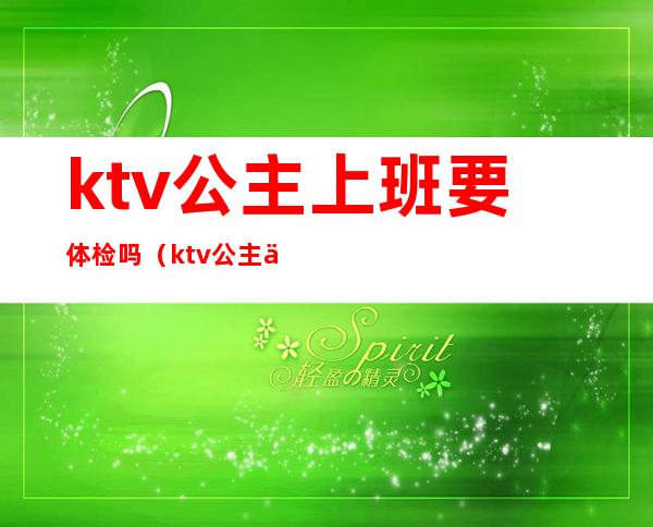 ktv公主上班要体检吗(ktv公主上班要交什么费吗)