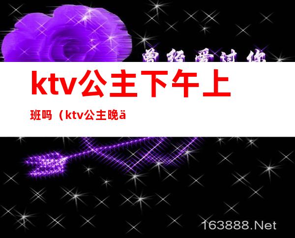 ktv公主下午上班吗(ktv公主晚上几点上班)