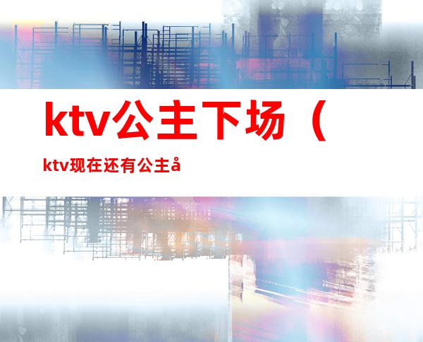ktv公主下场（ktv现在还有公主吗）