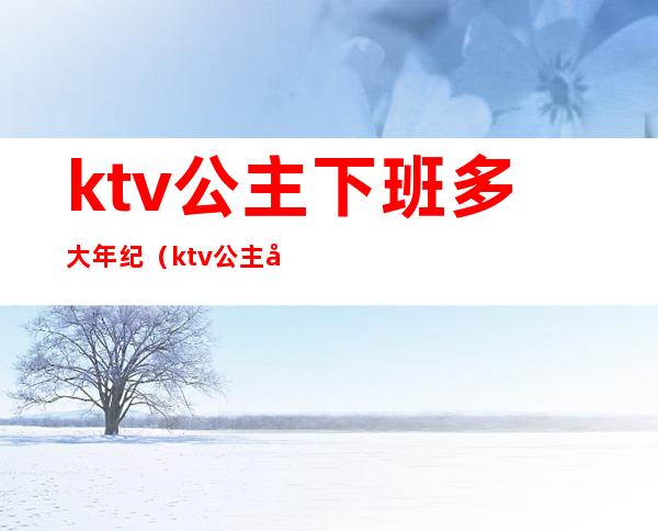 ktv公主下班多大年纪(ktv公主年龄有限制吗)