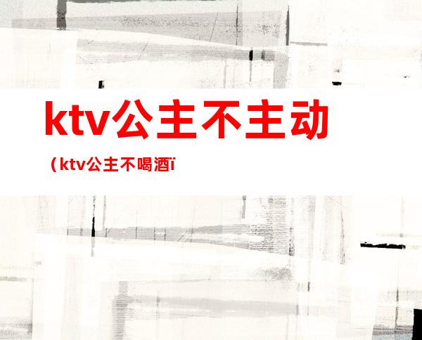 ktv公主不主动（ktv公主不喝酒）