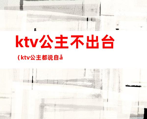 ktv公主不出台(ktv公主都说自己不出台)