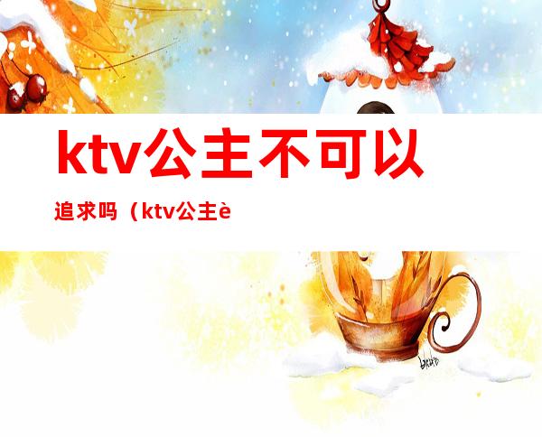 ktv公主不可以追求吗(ktv公主能不能娶)