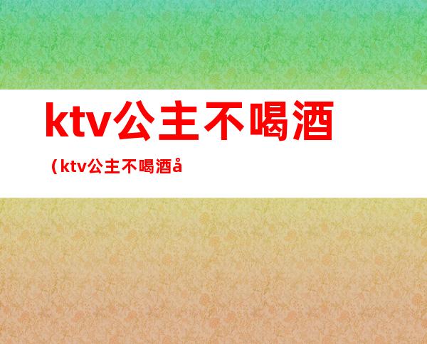 ktv公主不喝酒(ktv公主不喝酒可以吗)