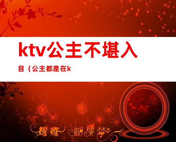 ktv公主不堪入目(公主都是在ktv)