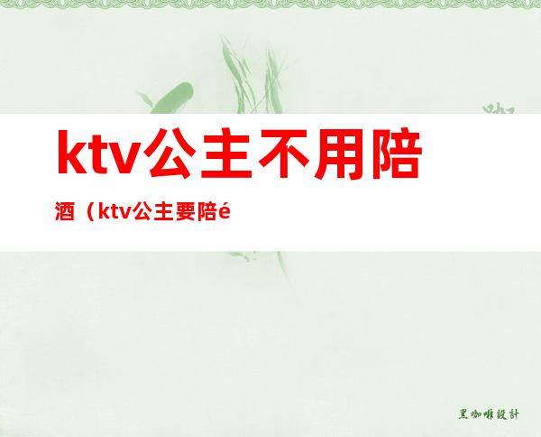 ktv公主不用陪酒(ktv公主要陪酒吗)
