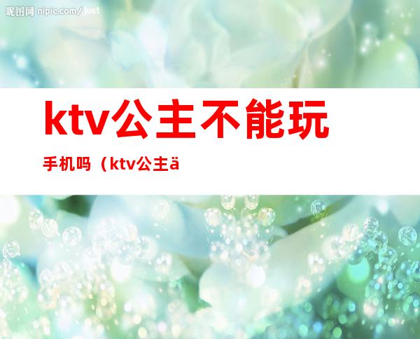 ktv公主不能玩手机吗(ktv公主不能玩手机吗为什么)