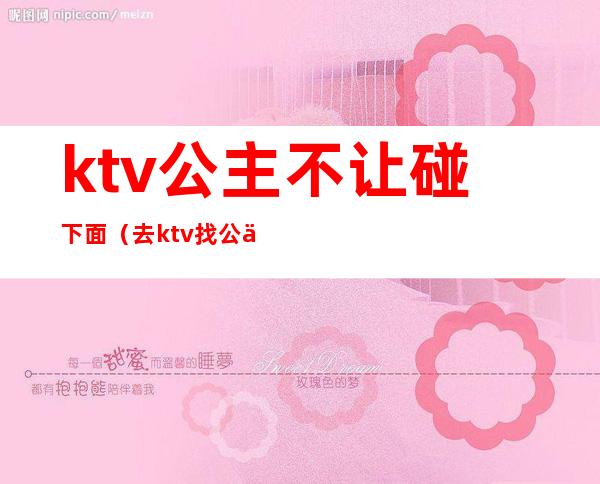 ktv公主不让碰下面(去ktv找公主放不开)