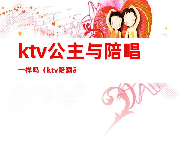 ktv公主与陪唱一样吗(ktv陪酒为什么叫公主)
