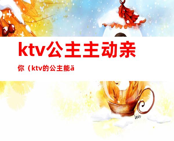 ktv公主主动亲你（ktv的公主能亲吗）