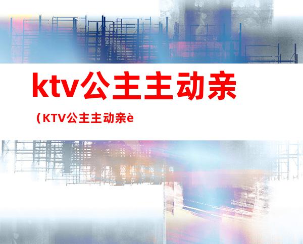 ktv公主主动亲(KTV公主主动亲自己)