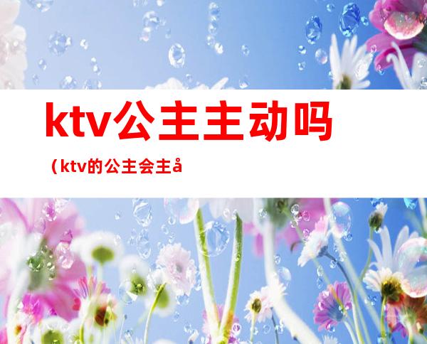 ktv公主主动吗(ktv的公主会主动吗)