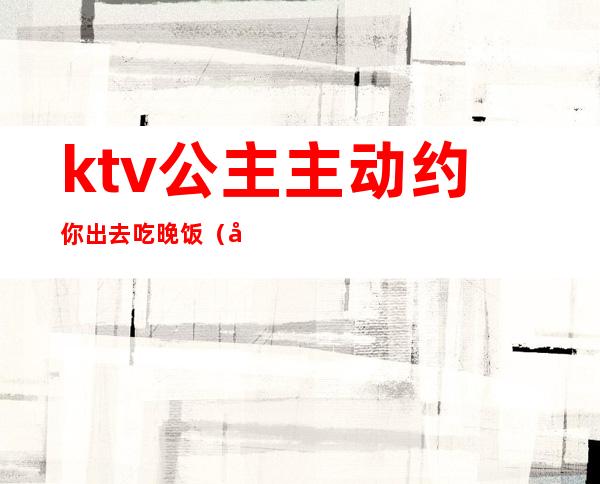 ktv公主主动约你出去吃晚饭(单独约ktv公主)