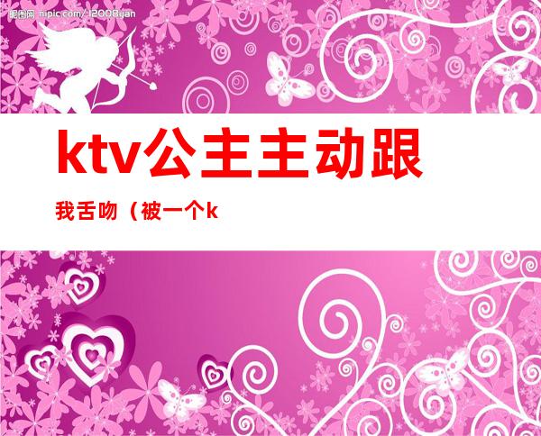 ktv公主主动跟我舌吻（被一个ktv公主亲了）