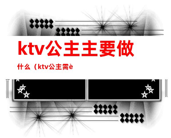 ktv公主主要做什么?(ktv公主需要做什么)