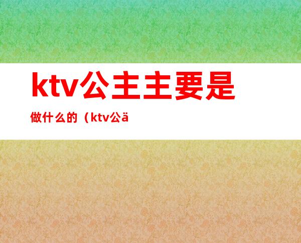 ktv公主主要是做什么的（ktv公主主要是做什么的）