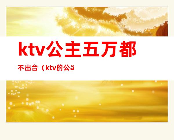 ktv公主五万都不出台（ktv的公主可以出台吗）