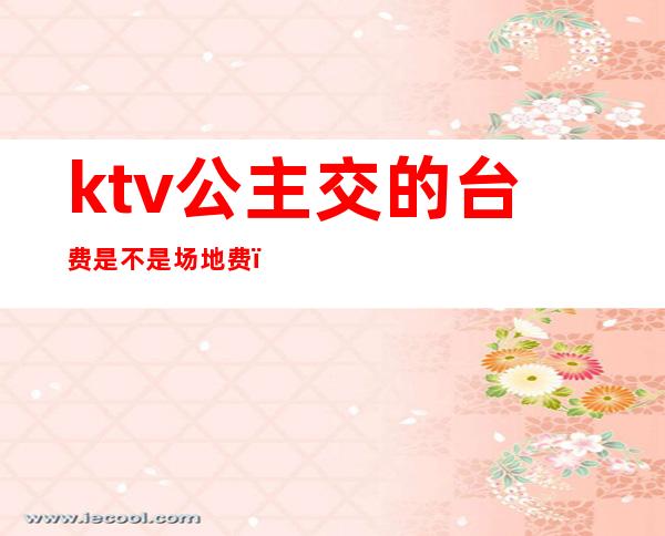 ktv公主交的台费是不是场地费（公主台费ktv分成吗）
