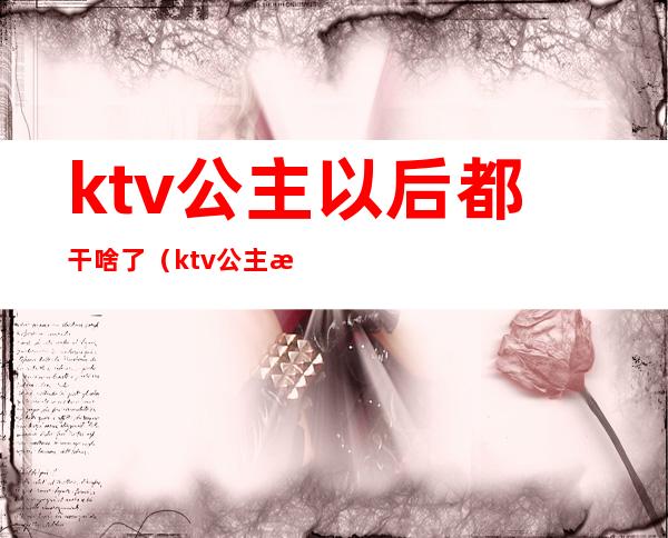 ktv公主以后都干啥了(ktv公主是干嘛的?)