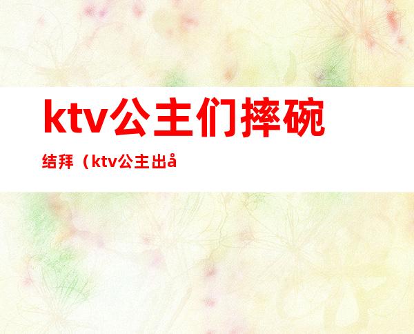 ktv公主们摔碗结拜(ktv公主出场)