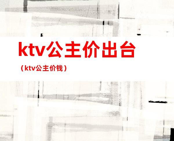 ktv公主价出台(ktv公主价钱)
