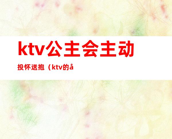 ktv公主会主动投怀送抱(ktv的公主可以抱吗)