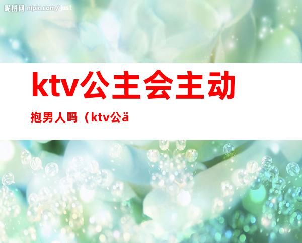 ktv公主会主动抱男人吗(ktv公主会不会动情)