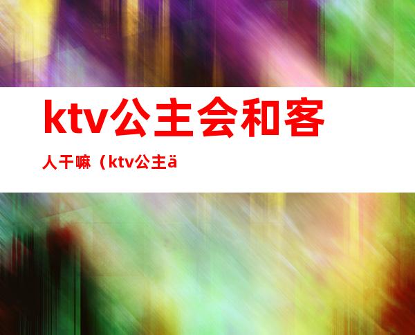 ktv公主会和客人干嘛(ktv公主会和客人干嘛呢)