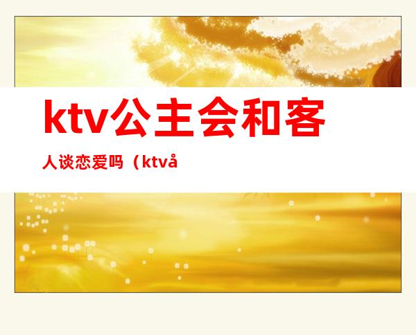 ktv公主会和客人谈恋爱吗（ktv公主会跟你玩真感情吗）