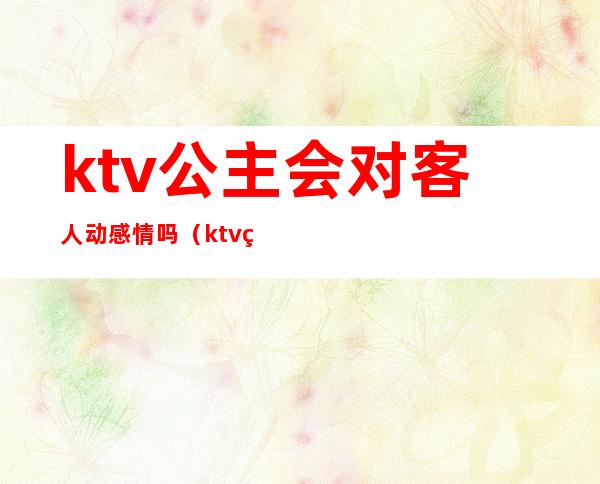 ktv公主会对客人动感情吗(ktv的公主会主动吗)