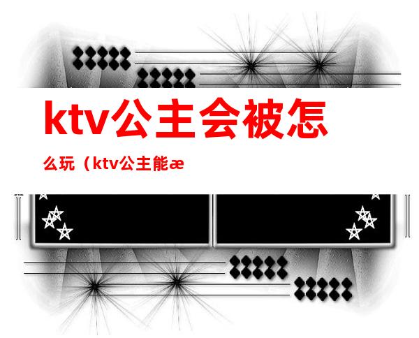 ktv公主会被怎么玩（ktv公主能怎么玩）