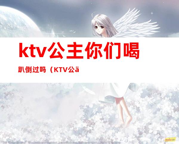 ktv公主你们喝趴倒过吗(KTV公主喝酒)