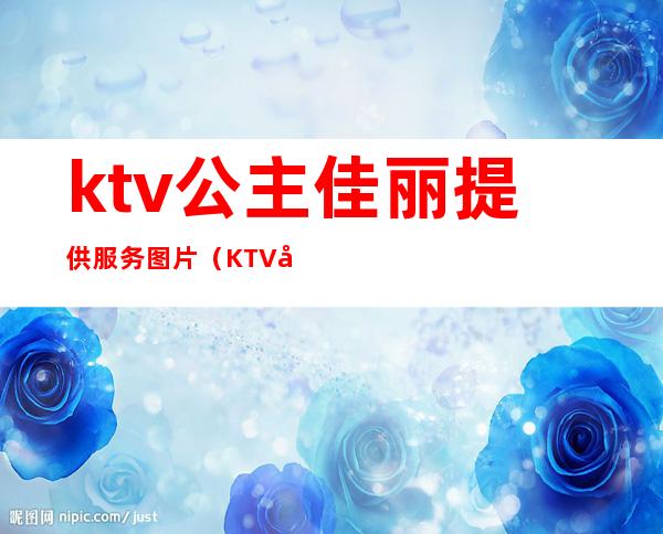 ktv公主佳丽提供服务图片（KTV公主的服务）