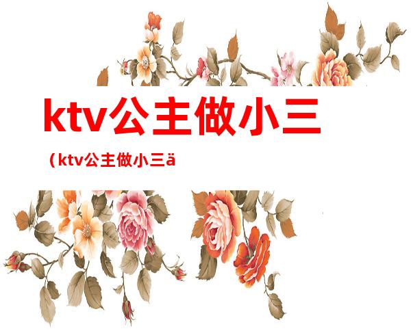 ktv公主做小三（ktv公主做小三会白给别人睡吗）